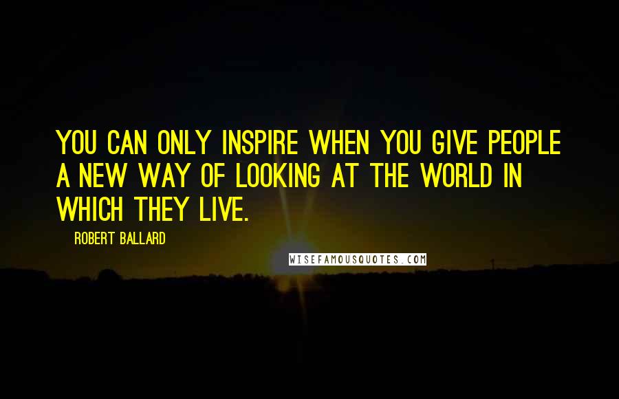 Robert Ballard Quotes: You can only inspire when you give people a new way of looking at the world in which they live.