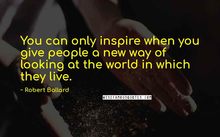 Robert Ballard Quotes: You can only inspire when you give people a new way of looking at the world in which they live.