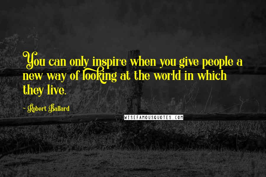 Robert Ballard Quotes: You can only inspire when you give people a new way of looking at the world in which they live.