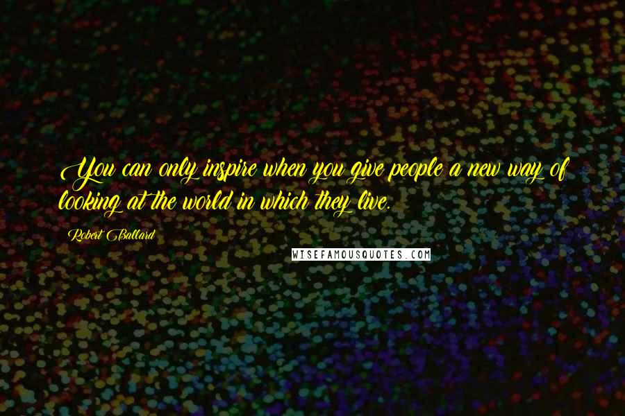 Robert Ballard Quotes: You can only inspire when you give people a new way of looking at the world in which they live.