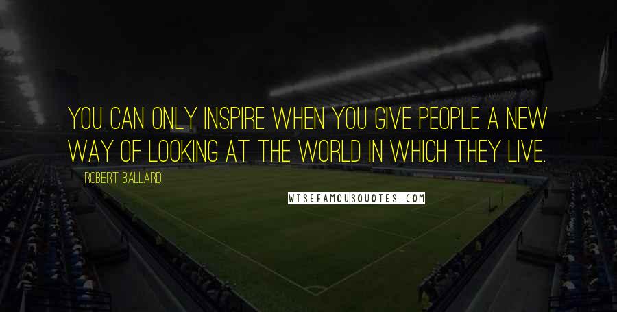 Robert Ballard Quotes: You can only inspire when you give people a new way of looking at the world in which they live.