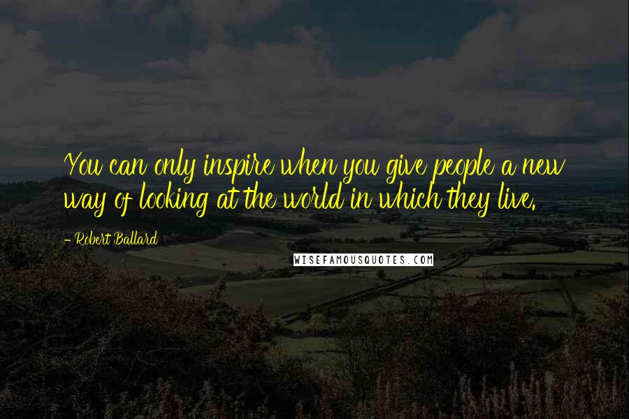 Robert Ballard Quotes: You can only inspire when you give people a new way of looking at the world in which they live.