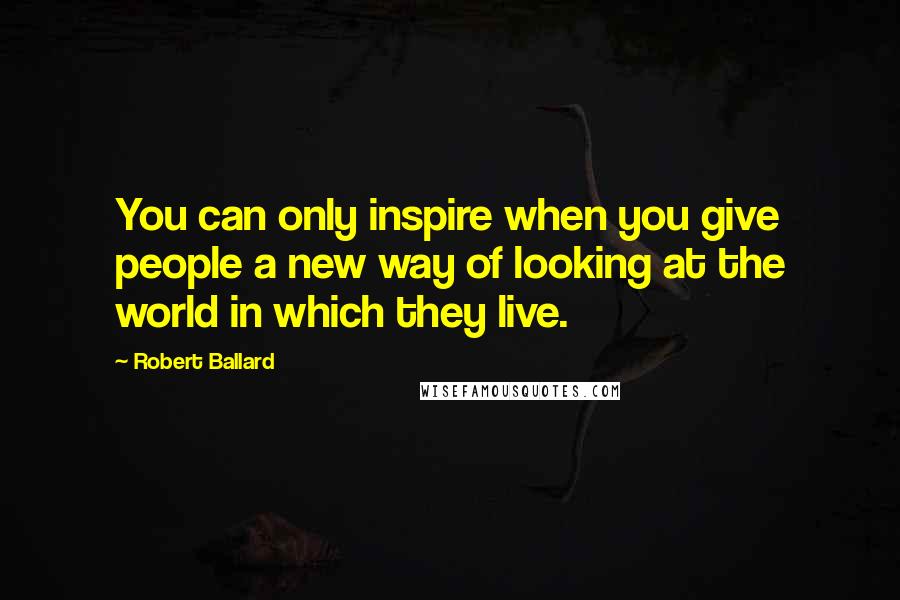 Robert Ballard Quotes: You can only inspire when you give people a new way of looking at the world in which they live.