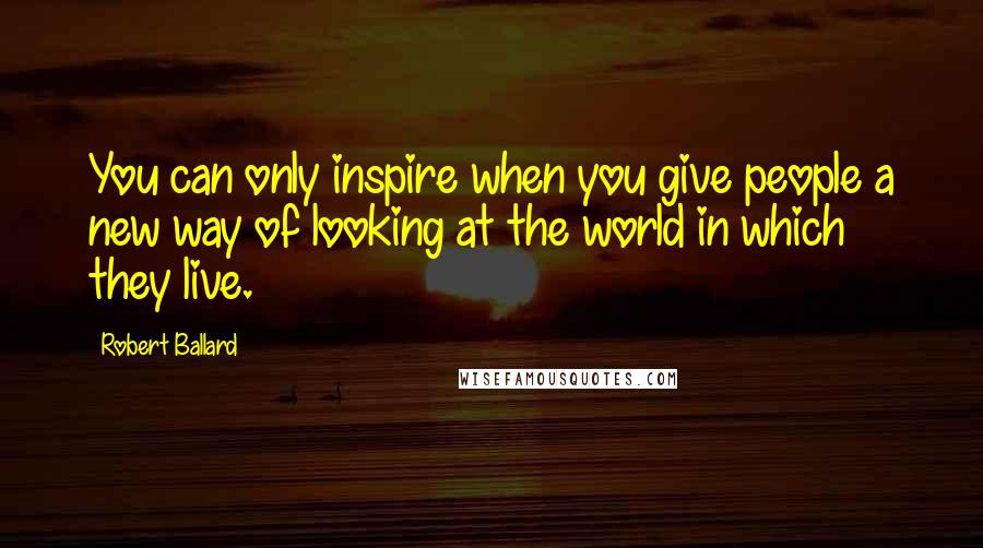 Robert Ballard Quotes: You can only inspire when you give people a new way of looking at the world in which they live.