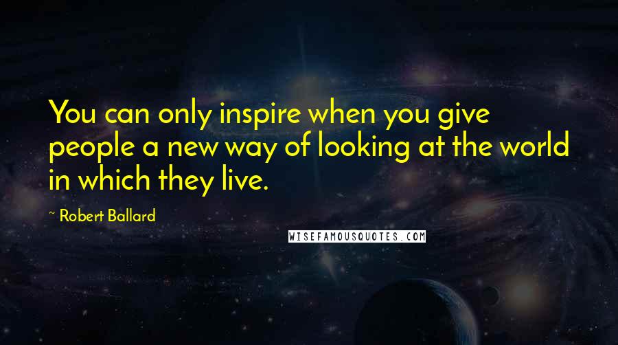 Robert Ballard Quotes: You can only inspire when you give people a new way of looking at the world in which they live.