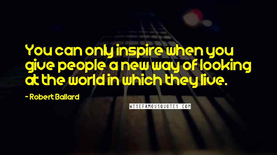 Robert Ballard Quotes: You can only inspire when you give people a new way of looking at the world in which they live.