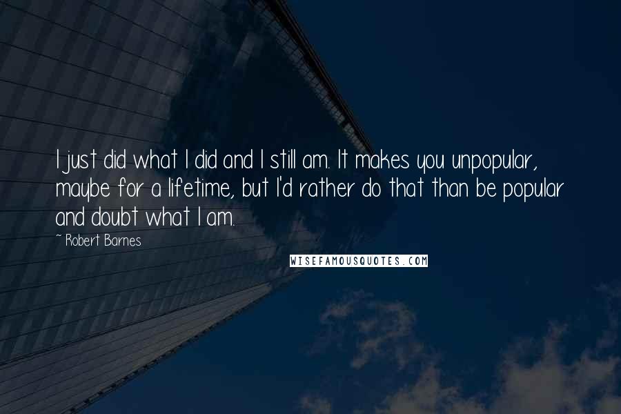 Robert Barnes Quotes: I just did what I did and I still am. It makes you unpopular, maybe for a lifetime, but I'd rather do that than be popular and doubt what I am.