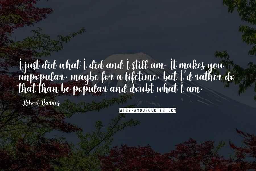 Robert Barnes Quotes: I just did what I did and I still am. It makes you unpopular, maybe for a lifetime, but I'd rather do that than be popular and doubt what I am.