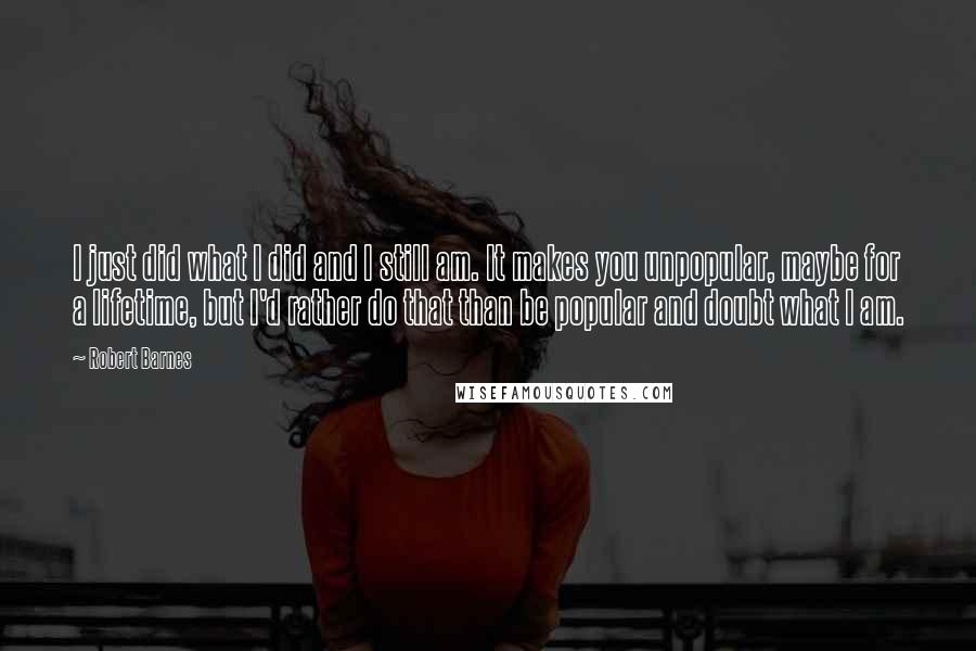 Robert Barnes Quotes: I just did what I did and I still am. It makes you unpopular, maybe for a lifetime, but I'd rather do that than be popular and doubt what I am.