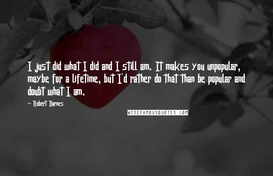 Robert Barnes Quotes: I just did what I did and I still am. It makes you unpopular, maybe for a lifetime, but I'd rather do that than be popular and doubt what I am.