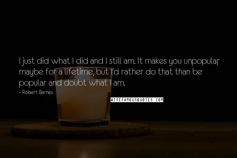 Robert Barnes Quotes: I just did what I did and I still am. It makes you unpopular, maybe for a lifetime, but I'd rather do that than be popular and doubt what I am.