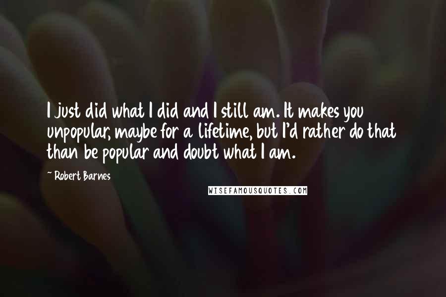 Robert Barnes Quotes: I just did what I did and I still am. It makes you unpopular, maybe for a lifetime, but I'd rather do that than be popular and doubt what I am.