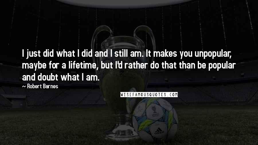 Robert Barnes Quotes: I just did what I did and I still am. It makes you unpopular, maybe for a lifetime, but I'd rather do that than be popular and doubt what I am.