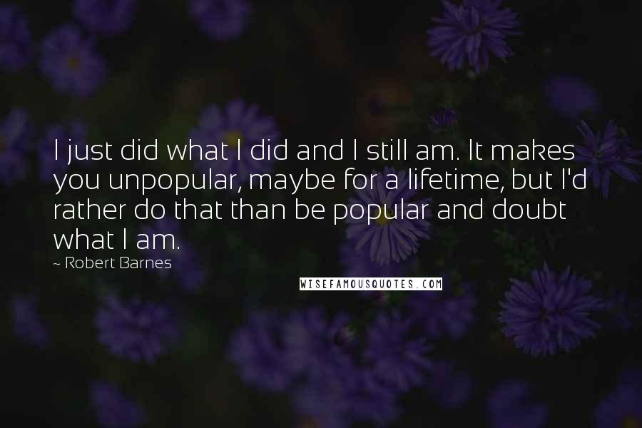 Robert Barnes Quotes: I just did what I did and I still am. It makes you unpopular, maybe for a lifetime, but I'd rather do that than be popular and doubt what I am.