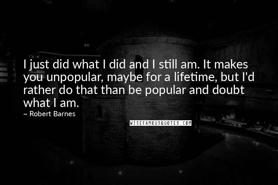 Robert Barnes Quotes: I just did what I did and I still am. It makes you unpopular, maybe for a lifetime, but I'd rather do that than be popular and doubt what I am.