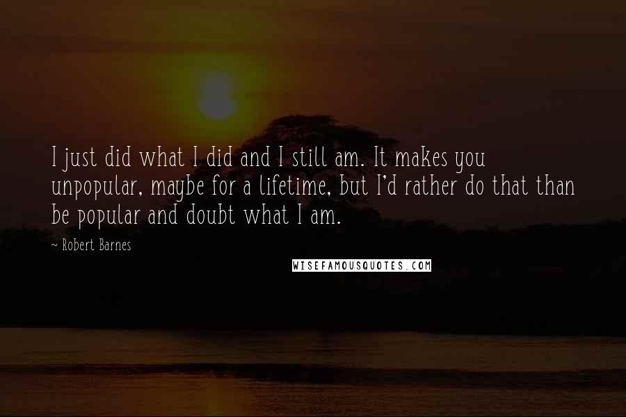 Robert Barnes Quotes: I just did what I did and I still am. It makes you unpopular, maybe for a lifetime, but I'd rather do that than be popular and doubt what I am.