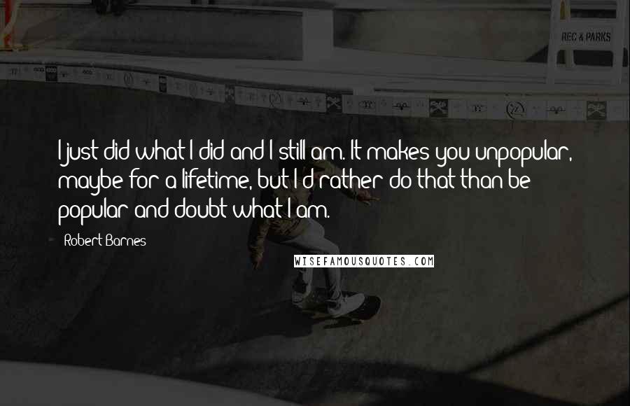 Robert Barnes Quotes: I just did what I did and I still am. It makes you unpopular, maybe for a lifetime, but I'd rather do that than be popular and doubt what I am.