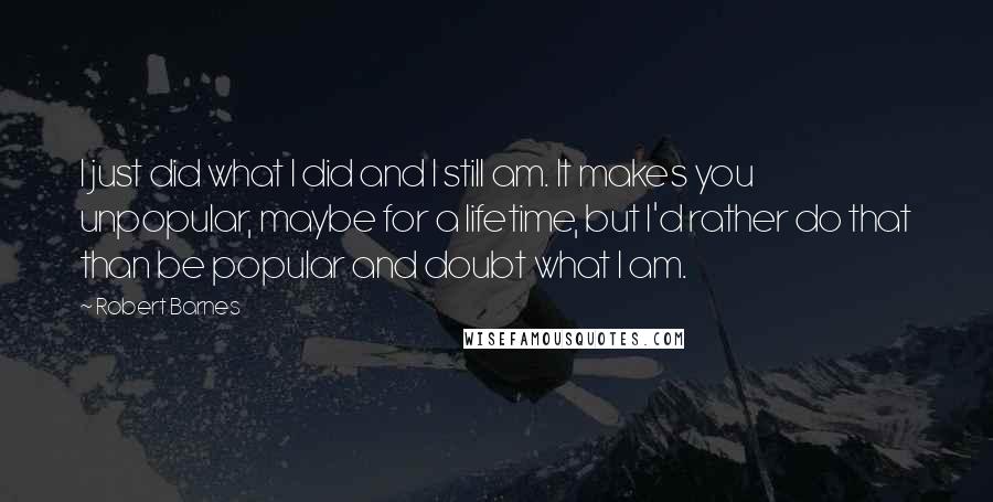 Robert Barnes Quotes: I just did what I did and I still am. It makes you unpopular, maybe for a lifetime, but I'd rather do that than be popular and doubt what I am.