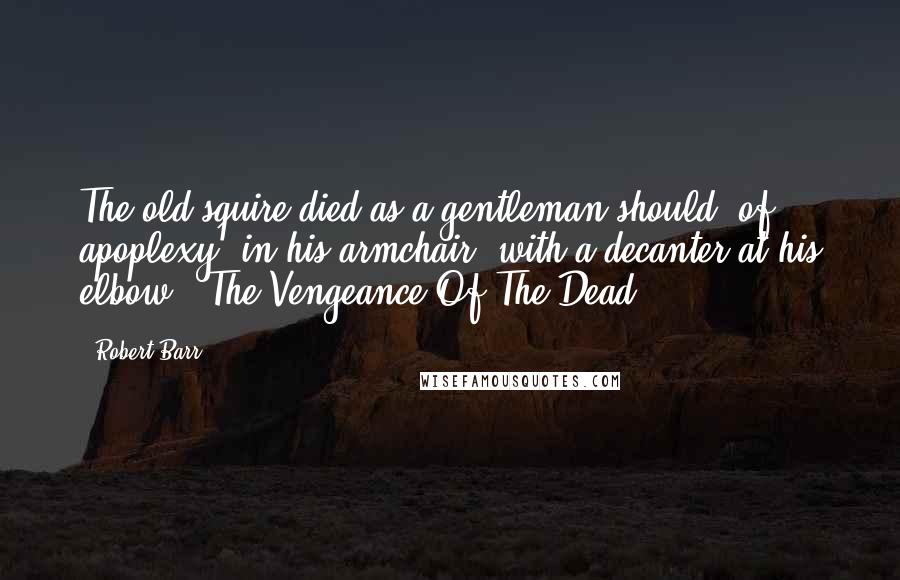 Robert Barr Quotes: The old squire died as a gentleman should, of apoplexy, in his armchair, with a decanter at his elbow.("The Vengeance Of The Dead")