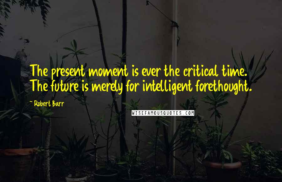 Robert Barr Quotes: The present moment is ever the critical time. The future is merely for intelligent forethought.