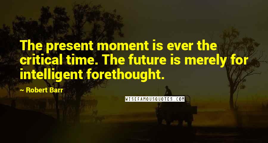 Robert Barr Quotes: The present moment is ever the critical time. The future is merely for intelligent forethought.