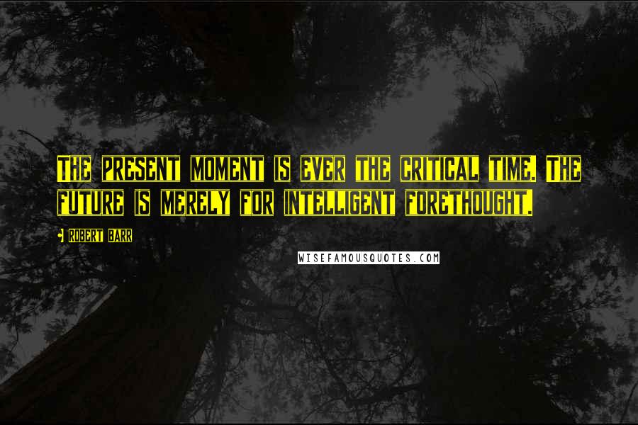 Robert Barr Quotes: The present moment is ever the critical time. The future is merely for intelligent forethought.