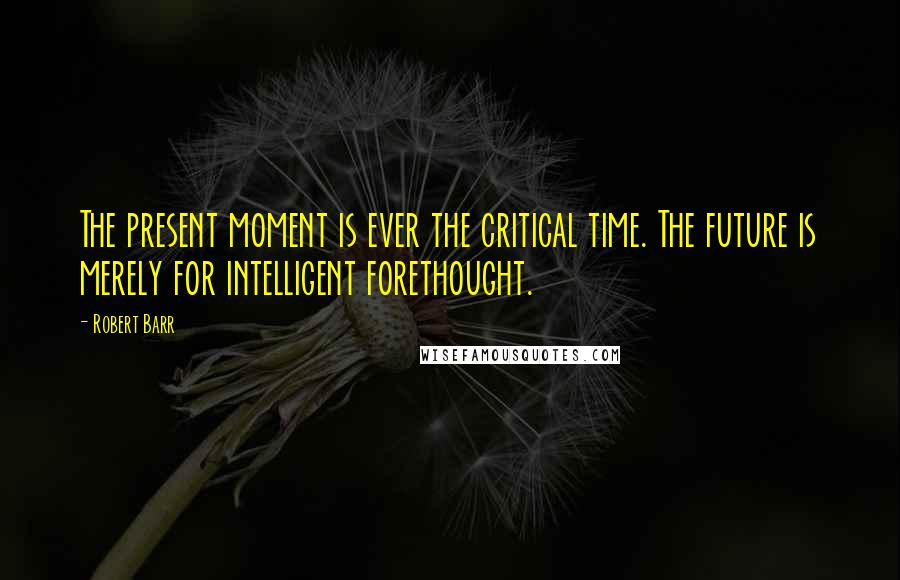 Robert Barr Quotes: The present moment is ever the critical time. The future is merely for intelligent forethought.