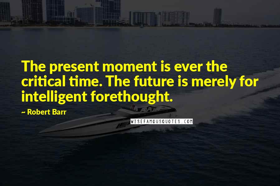 Robert Barr Quotes: The present moment is ever the critical time. The future is merely for intelligent forethought.