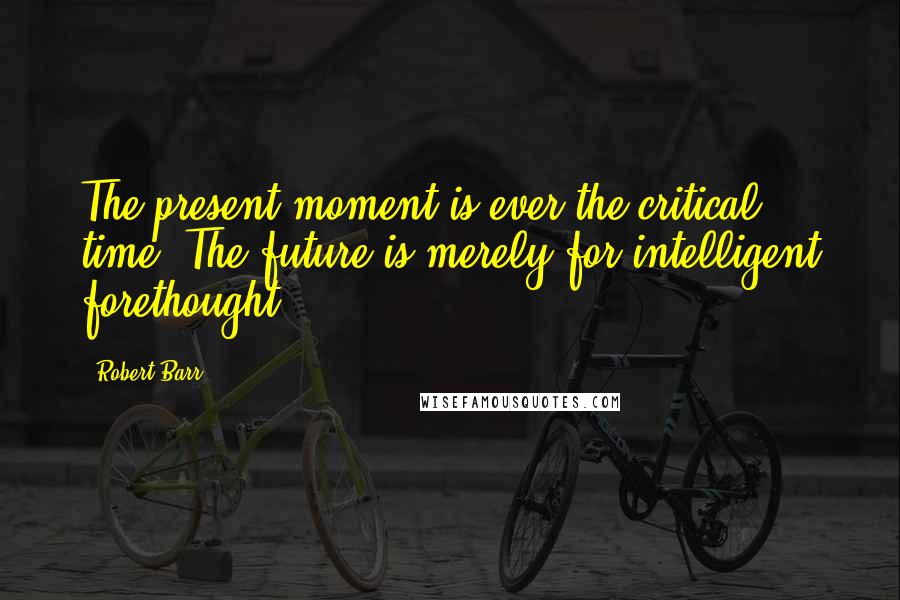 Robert Barr Quotes: The present moment is ever the critical time. The future is merely for intelligent forethought.