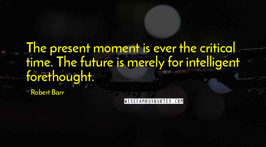 Robert Barr Quotes: The present moment is ever the critical time. The future is merely for intelligent forethought.