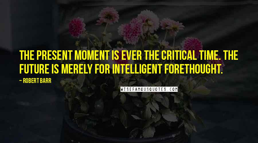 Robert Barr Quotes: The present moment is ever the critical time. The future is merely for intelligent forethought.