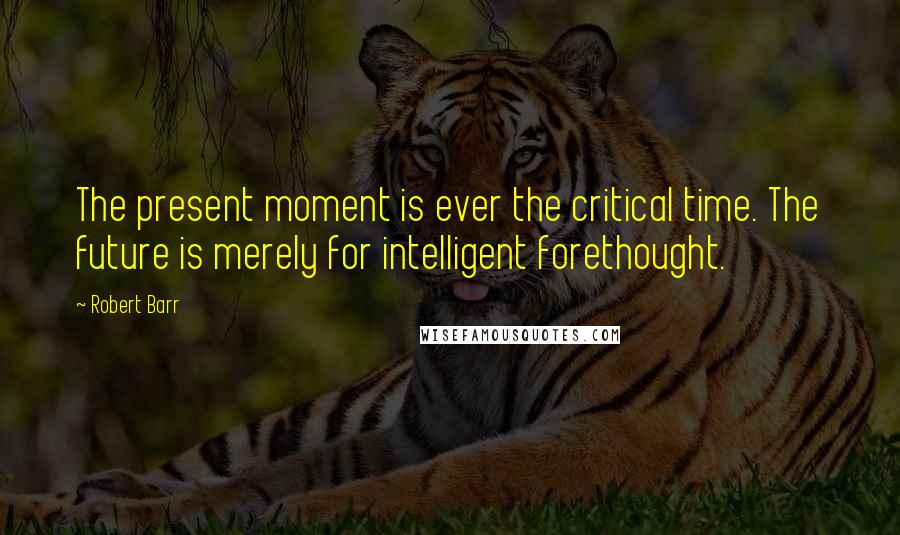 Robert Barr Quotes: The present moment is ever the critical time. The future is merely for intelligent forethought.