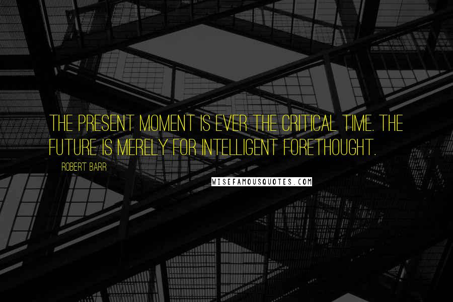 Robert Barr Quotes: The present moment is ever the critical time. The future is merely for intelligent forethought.