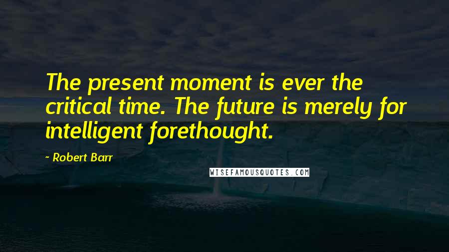 Robert Barr Quotes: The present moment is ever the critical time. The future is merely for intelligent forethought.