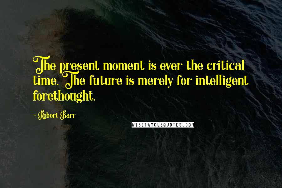 Robert Barr Quotes: The present moment is ever the critical time. The future is merely for intelligent forethought.