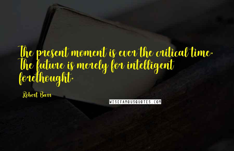 Robert Barr Quotes: The present moment is ever the critical time. The future is merely for intelligent forethought.