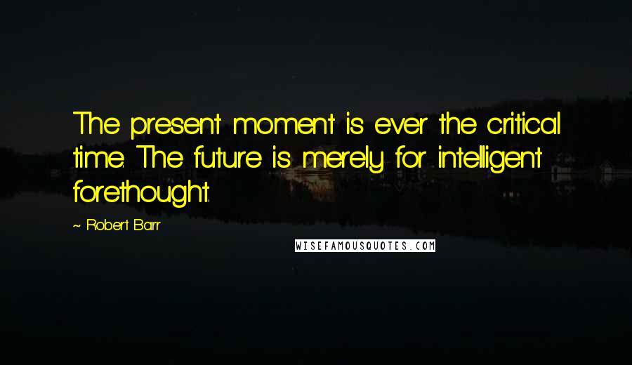 Robert Barr Quotes: The present moment is ever the critical time. The future is merely for intelligent forethought.