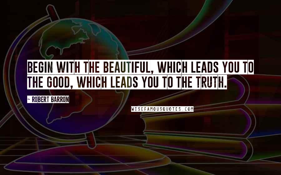 Robert Barron Quotes: Begin with the beautiful, which leads you to the good, which leads you to the truth.