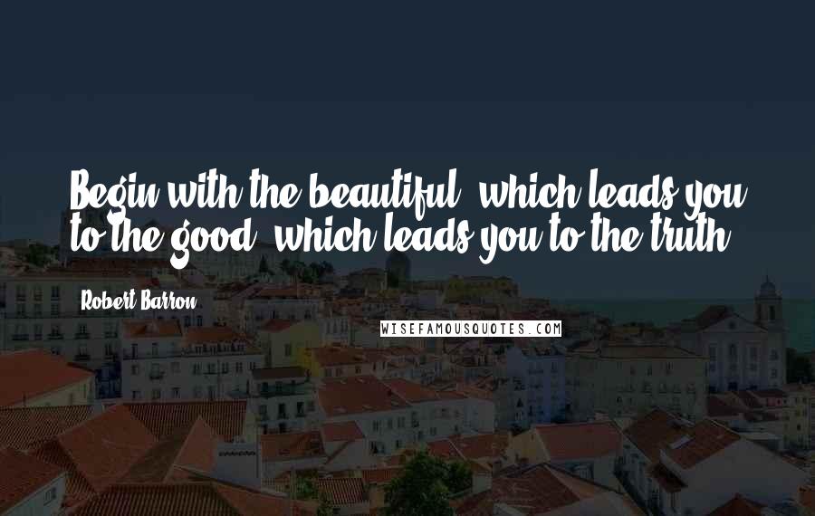 Robert Barron Quotes: Begin with the beautiful, which leads you to the good, which leads you to the truth.