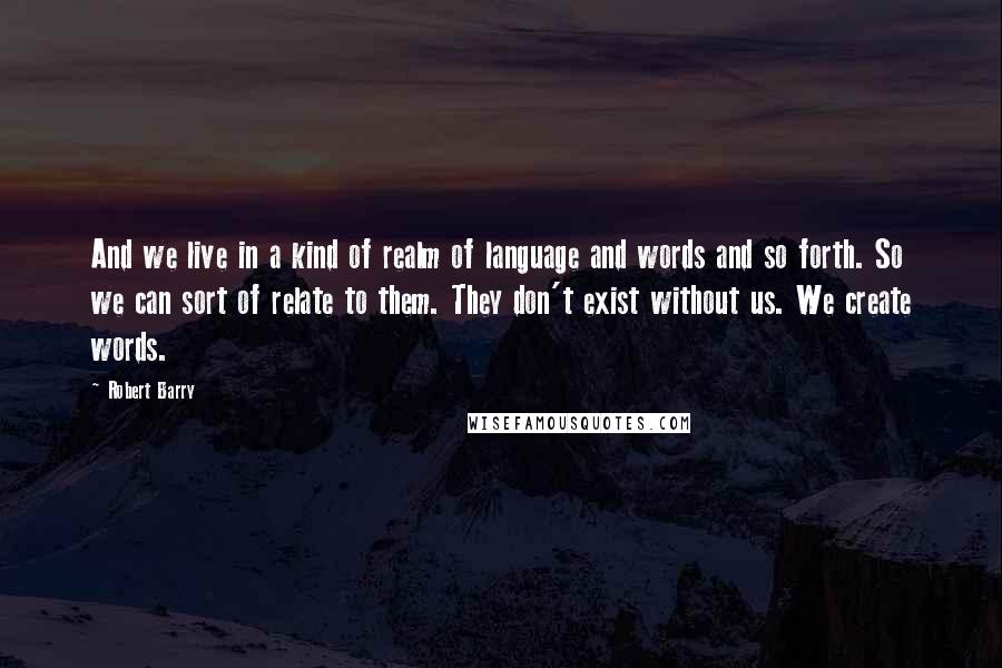 Robert Barry Quotes: And we live in a kind of realm of language and words and so forth. So we can sort of relate to them. They don't exist without us. We create words.