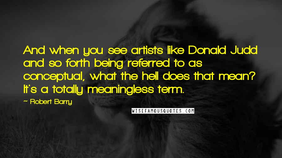 Robert Barry Quotes: And when you see artists like Donald Judd and so forth being referred to as conceptual, what the hell does that mean? It's a totally meaningless term.