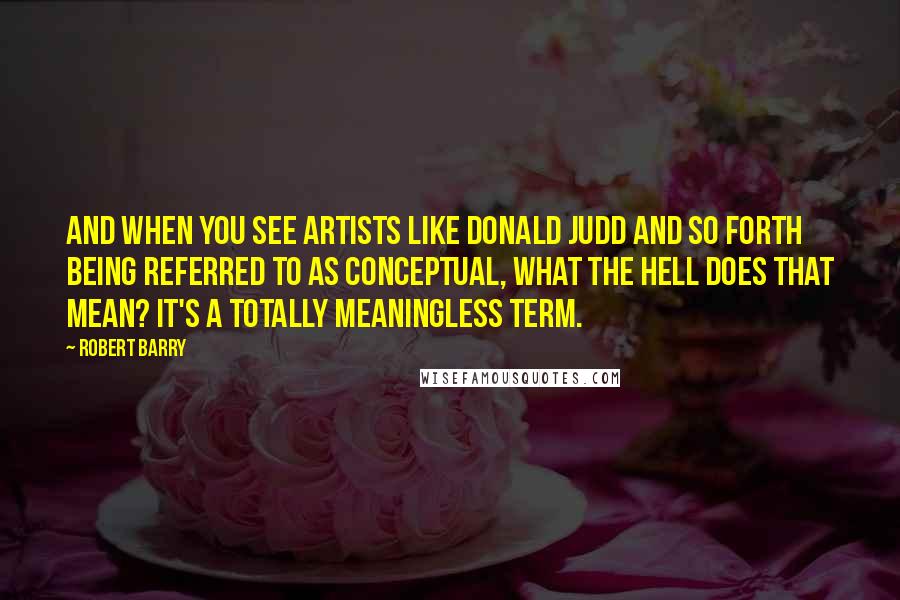 Robert Barry Quotes: And when you see artists like Donald Judd and so forth being referred to as conceptual, what the hell does that mean? It's a totally meaningless term.