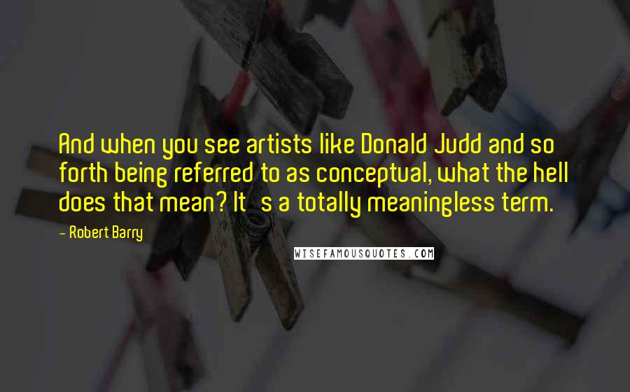 Robert Barry Quotes: And when you see artists like Donald Judd and so forth being referred to as conceptual, what the hell does that mean? It's a totally meaningless term.