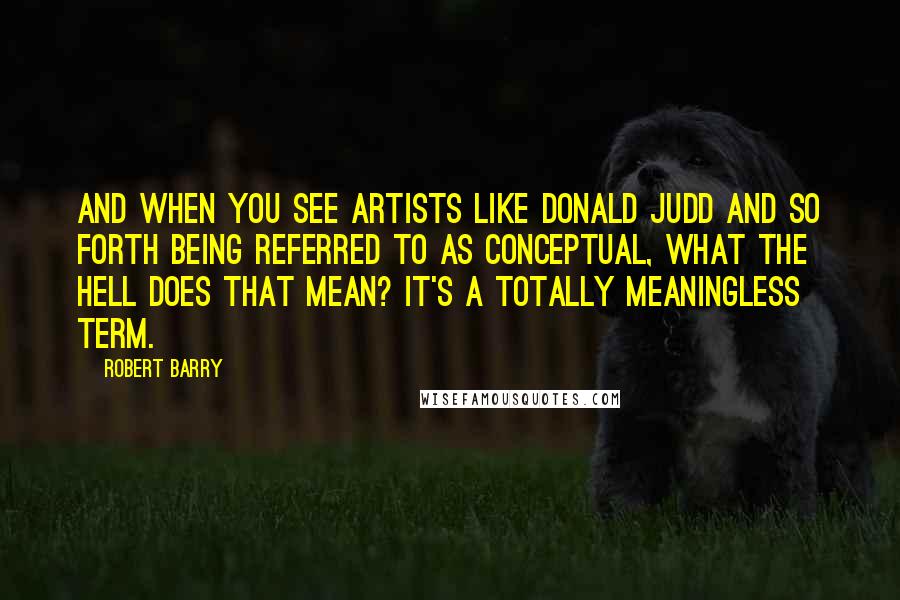 Robert Barry Quotes: And when you see artists like Donald Judd and so forth being referred to as conceptual, what the hell does that mean? It's a totally meaningless term.