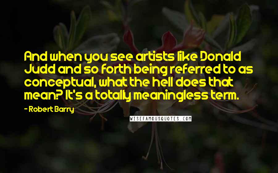 Robert Barry Quotes: And when you see artists like Donald Judd and so forth being referred to as conceptual, what the hell does that mean? It's a totally meaningless term.