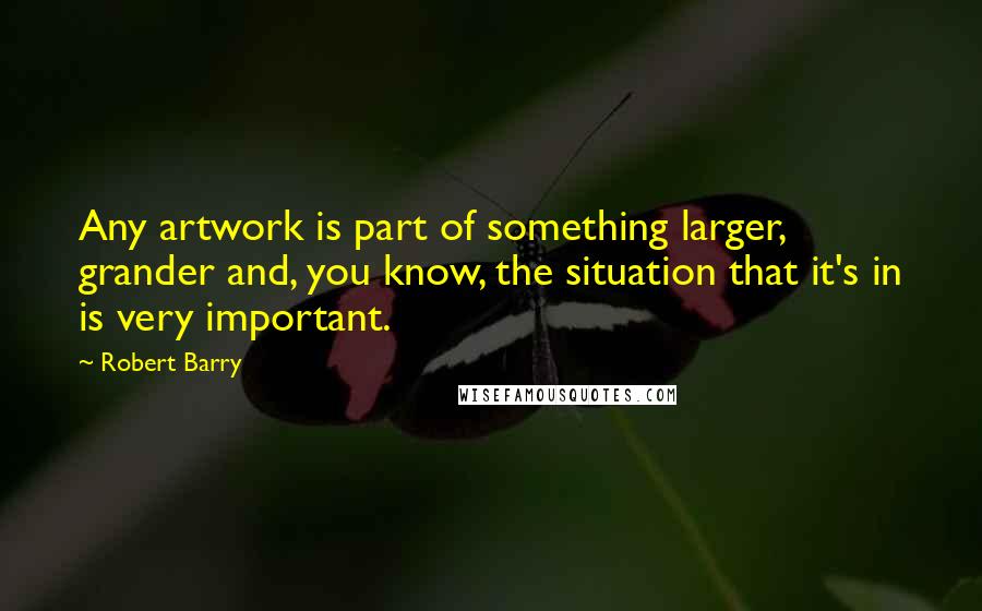 Robert Barry Quotes: Any artwork is part of something larger, grander and, you know, the situation that it's in is very important.