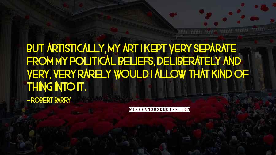 Robert Barry Quotes: But artistically, my art I kept very separate from my political beliefs, deliberately and very, very rarely would I allow that kind of thing into it.