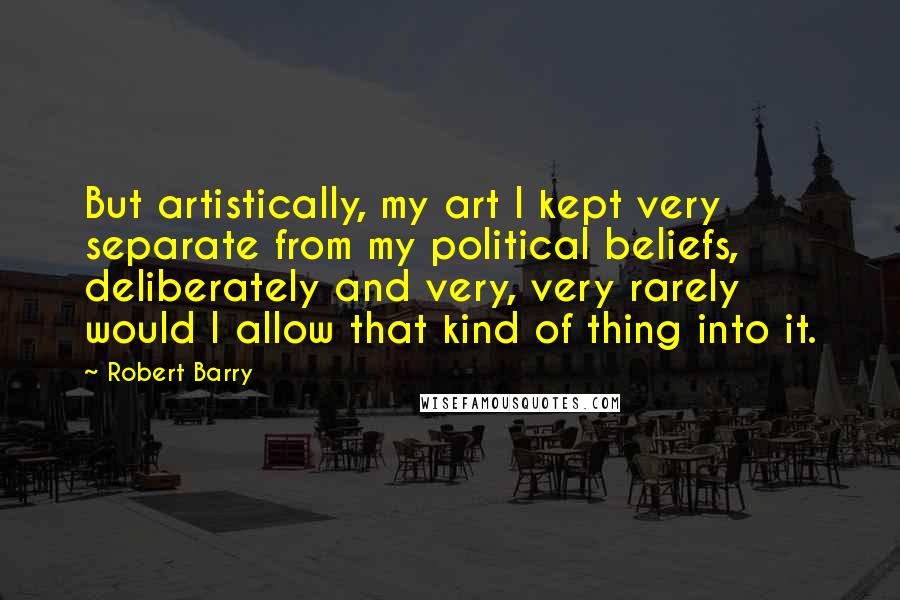 Robert Barry Quotes: But artistically, my art I kept very separate from my political beliefs, deliberately and very, very rarely would I allow that kind of thing into it.