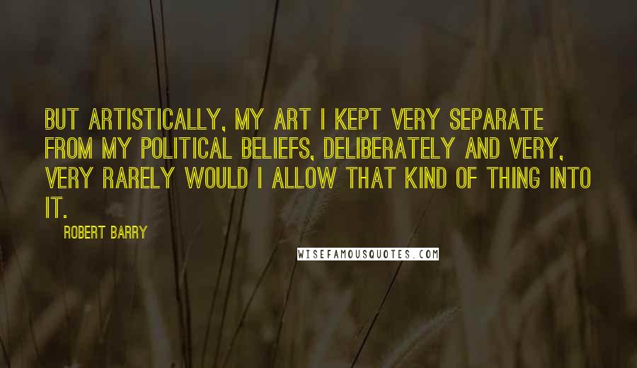 Robert Barry Quotes: But artistically, my art I kept very separate from my political beliefs, deliberately and very, very rarely would I allow that kind of thing into it.