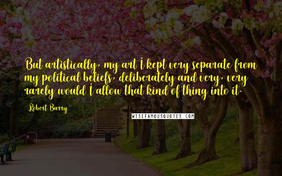 Robert Barry Quotes: But artistically, my art I kept very separate from my political beliefs, deliberately and very, very rarely would I allow that kind of thing into it.